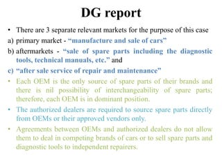 DG report
• There are 3 separate relevant markets for the purpose of this case
a) primary market - “manufacture and sale of cars”
b) aftermarkets - “sale of spare parts including the diagnostic
tools, technical manuals, etc.” and
c) “after sale service of repair and maintenance”
• Each OEM is the only source of spare parts of their brands and
there is nil possibility of interchangeability of spare parts;
therefore, each OEM is in dominant position.
• The authorized dealers are required to source spare parts directly
from OEMs or their approved vendors only.
• Agreements between OEMs and authorized dealers do not allow
them to deal in competing brands of cars or to sell spare parts and
diagnostic tools to independent repairers.
 