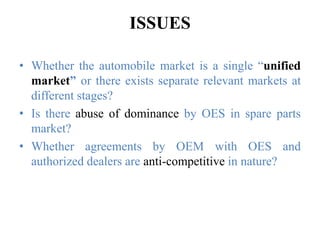 ISSUES
• Whether the automobile market is a single “unified
market” or there exists separate relevant markets at
different stages?
• Is there abuse of dominance by OES in spare parts
market?
• Whether agreements by OEM with OES and
authorized dealers are anti-competitive in nature?
 