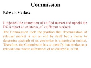 Commission
Relevant Market:
It rejected the contention of unified market and upheld the
DG’s report on existence of 3 different markets.
The Commission took the position that determination of
relevant market is not an end by itself but a means to
determine strength of an enterprise in a particular market.
Therefore, the Commission has to identify that market as a
relevant one where dominance of an enterprise is felt.
 