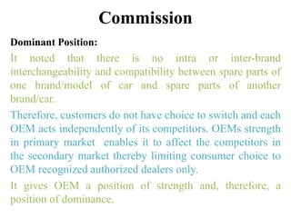 Commission
Dominant Position:
It noted that there is no intra or inter-brand
interchangeability and compatibility between spare parts of
one brand/model of car and spare parts of another
brand/car.
Therefore, customers do not have choice to switch and each
OEM acts independently of its competitors. OEMs strength
in primary market enables it to affect the competitors in
the secondary market thereby limiting consumer choice to
OEM recognized authorized dealers only.
It gives OEM a position of strength and, therefore, a
position of dominance.
 