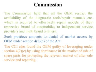 Commission
The Commission held that all the OEM restrict the
availability of the diagnostic tools/repair manuals etc.
which is required to effectively repair models of their
respective brand of automobiles to independent service
providers and multi brand retailers.
Such practices amounts to denial of market access by
OEM under section 4(2)(c) of the Act.
The CCI also found the OEM guilty of leveraging under
section 4(2)(e) by using dominance in the market of sale of
spare parts for protecting the relevant market of after sale
service and repairing.
 