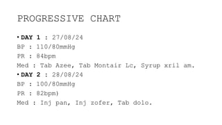 PROGRESSIVE CHART
• DAY 1 : 27/08/24
BP : 110/80mmHg
PR : 84bpm
Med : Tab Azee, Tab Montair Lc, Syrup xril am.
• DAY 2 : 28/08/24
BP : 100/80mmHg
PR : 82bpm)
Med : Inj pan, Inj zofer, Tab dolo.
 