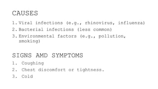 CAUSES
1. Viral infections (e.g., rhinovirus, influenza)
2. Bacterial infections (less common)
3. Environmental factors (e.g., pollution,
smoking)
SIGNS AMD SYMPTOMS
1. Coughing
2. Chest discomfort or tightness.
3. Cold
 
