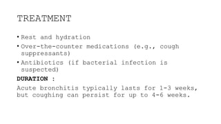 TREATMENT
• Rest and hydration
• Over-the-counter medications (e.g., cough
suppressants)
• Antibiotics (if bacterial infection is
suspected)
DURATION :
Acute bronchitis typically lasts for 1-3 weeks,
but coughing can persist for up to 4-6 weeks.
 