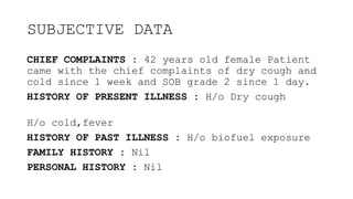 SUBJECTIVE DATA
CHIEF COMPLAINTS : 42 years old female Patient
came with the chief complaints of dry cough and
cold since 1 week and SOB grade 2 since 1 day.
HISTORY OF PRESENT ILLNESS : H/o Dry cough
H/o cold,fever
HISTORY OF PAST ILLNESS : H/o biofuel exposure
FAMILY HISTORY : Nil
PERSONAL HISTORY : Nil
 