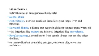 • Indirect causes
• Indirect causes of acute pancreatitis include:
• alcohol abuse
• cystic fibrosis, a serious condition that affects your lungs, liver, and
pancreas.
• Kawasaki disease, a disease that occurs in children younger than 5 years old
• viral infections like mumps and bacterial infections like mycoplasma.
• Reye’s syndrome, a complication from certain viruses that can also affect
the liver.
• certain medications containing estrogen, corticosteroids, or certain
antibiotics.
 