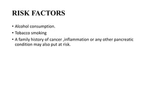 RISK FACTORS
• Alcohol consumption.
• Tobacco smoking
• A family history of cancer ,inflammation or any other pancreatic
condition may also put at risk.
 