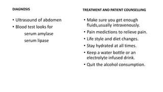DIAGNOSIS
• Ultrasound of abdomen
• Blood test looks for
serum amylase
serum lipase
TREATMENT AND PATIENT COUNSELLING
• Make sure you get enough
fluids,usually intravenously.
• Pain medictions to relieve pain.
• Life style and diet changes.
• Stay hydrated at all times.
• Keep a water bottle or an
electrolyte infused drink.
• Quit the alcohol consumption.
 