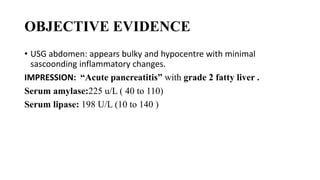 OBJECTIVE EVIDENCE
• USG abdomen: appears bulky and hypocentre with minimal
sascoonding inflammatory changes.
IMPRESSION: “Acute pancreatitis” with grade 2 fatty liver .
Serum amylase:225 u/L ( 40 to 110)
Serum lipase: 198 U/L (10 to 140 )
 