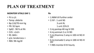 PLAN OF TREATMENT
MONITOR VITALS DAY 1
• Pt is c/c
• Temp: afebrile
• Bp:110/70 mm hg
• PR: 92 bpm
• Sp02 : 98 % at RA
• CVS : s1s2+
• RS :BAE+
• p/a: tenderness +
• RBS: 98 mg/dl
Rx
• 1.NBM till further order
• 2.IVF : 1 unit NS
3 unit RL
1 unit 25% D
• 3.inj.pantop 40 mg IV OD
• 4.inj.vomiset 2 cc IV BD
• 5.inj.thiamine 2 amp in 100 ml NS IV
OD
• 6.inj.tramadol 2 amp in 100 ml NS IV
OD
• 7.RBS monitor 8 th hourly
 