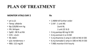 PLAN OF TREATMENT
MONITOR VITALS DAY 2
• pt is c/c
• Temp: afebrile
• Bp:120/80 mm hg
• PR: 94 bpm
• Sp02 : 98 % at RA
• CVS : s1s2+
• RS :BAE+
• p/a: tenderness +
• RBS: 112 mg/dl
Rx
• 1.NBM till further order
• 2.IVF : 1 unit NS
2unit RL
1 unit 25 % D
• 3.inj.pantop 40 mg IV OD
• 4.inj.vomiset 2 cc IV BD
• 5.inj.thiamine 2 amp in 100 ml NS IV OD
• 6.inj.tramadol 2 amp in 100 ml NS IV OD
• 7.RBS monitor 8 th hourly
 