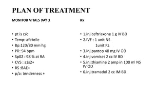 PLAN OF TREATMENT
MONITOR VITALS DAY 3
• pt is c/c
• Temp: afebrile
• Bp:120/80 mm hg
• PR: 94 bpm
• Sp02 : 98 % at RA
• CVS : s1s2+
• RS :BAE+
• p/a: tenderness +
Rx
• 1.inj.ceftriaxone 1 g IV BD
• 2.IVF : 1 unit NS
1unit RL
• 3.inj.pantop 40 mg IV OD
• 4.inj.vomiset 2 cc IV BD
• 5.inj.thiamine 2 amp in 100 ml NS
IV OD
• 6.inj.tramadol 2 cc IM BD
 