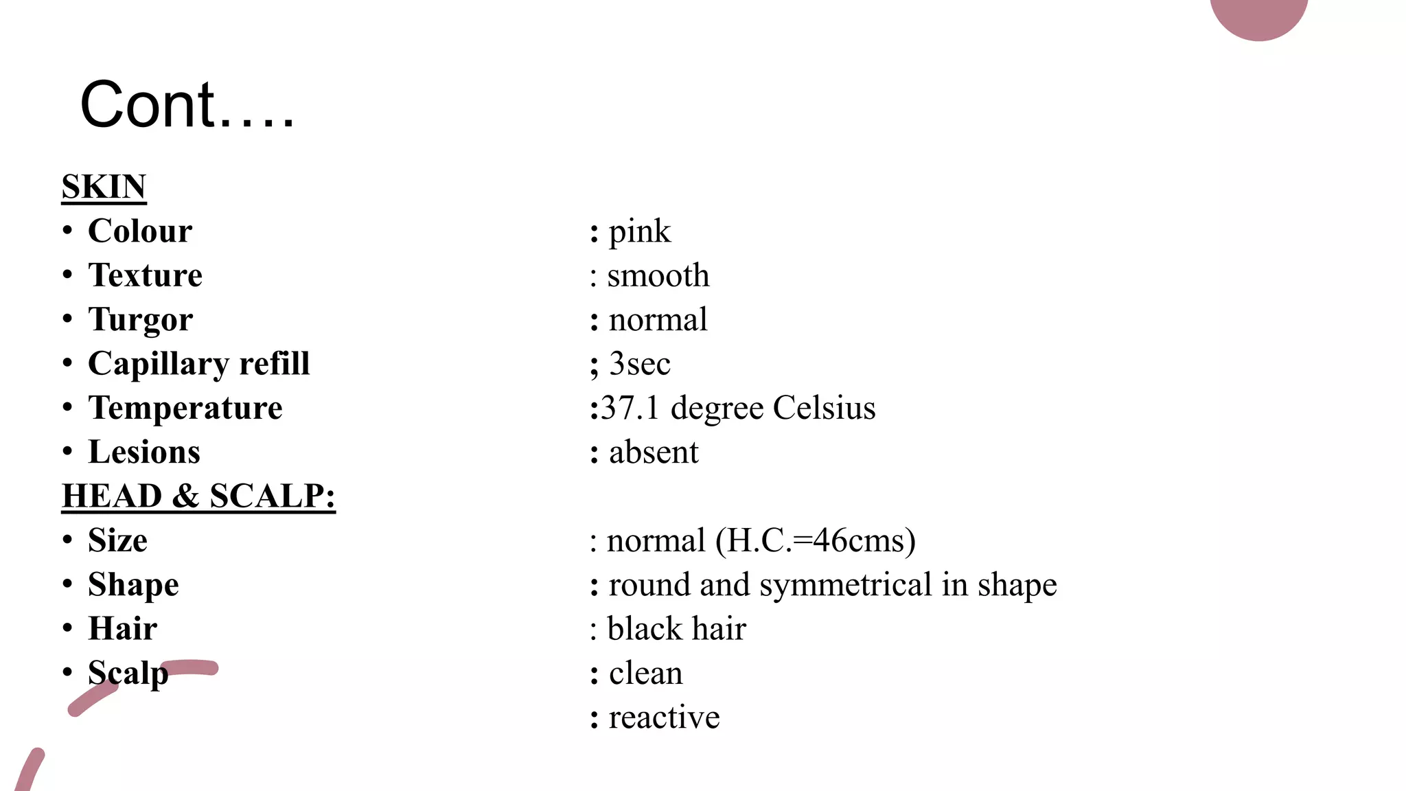 Cont….
SKIN
• Colour : pink
• Texture : smooth
• Turgor : normal
• Capillary refill ; 3sec
• Temperature :37.1 degree Celsius
• Lesions : absent
HEAD & SCALP:
• Size : normal (H.C.=46cms)
• Shape : round and symmetrical in shape
• Hair : black hair
• Scalp : clean
: reactive
 
