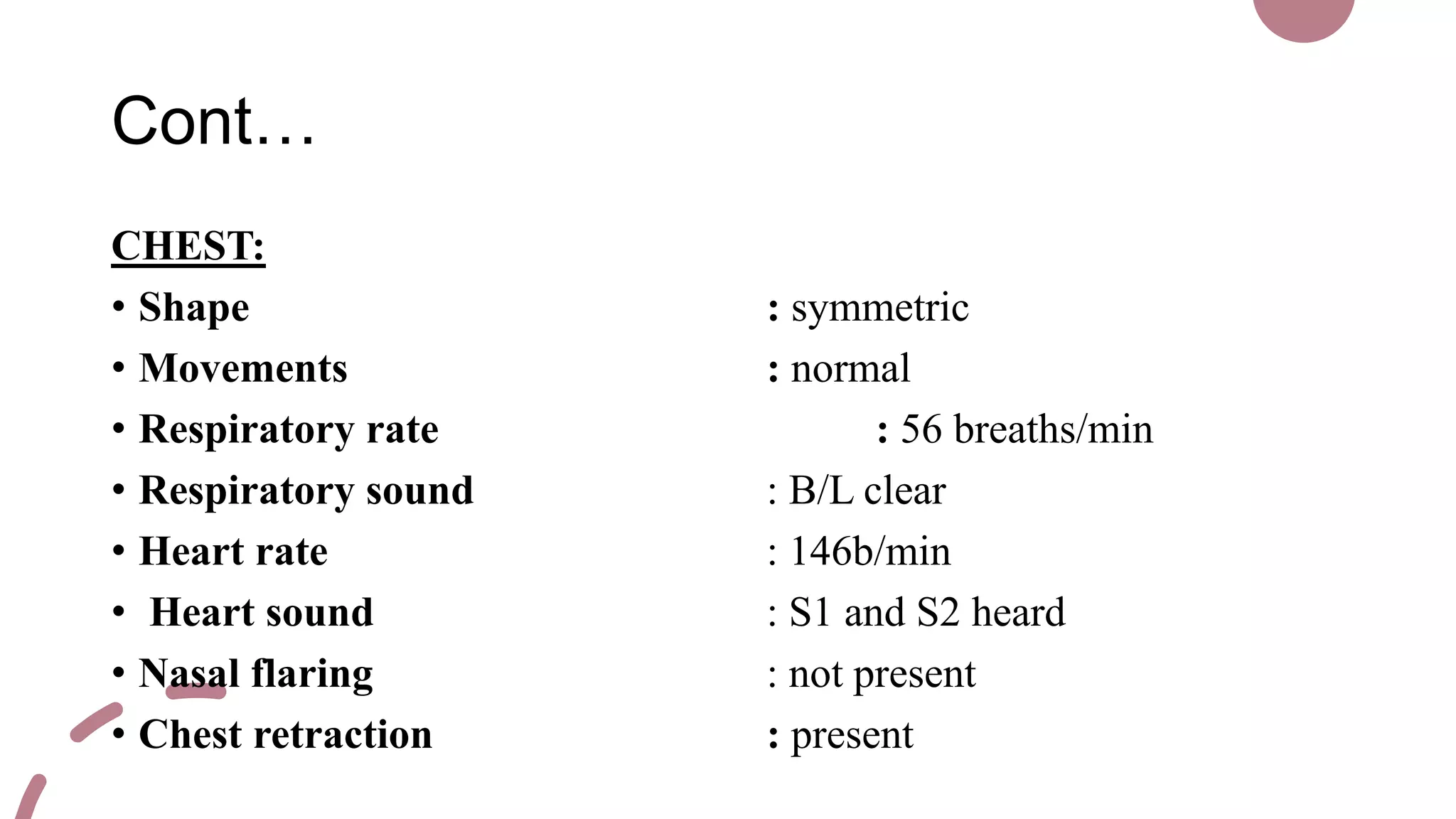 Cont…
CHEST:
• Shape : symmetric
• Movements : normal
• Respiratory rate : 56 breaths/min
• Respiratory sound : B/L clear
• Heart rate : 146b/min
• Heart sound : S1 and S2 heard
• Nasal flaring : not present
• Chest retraction : present
 