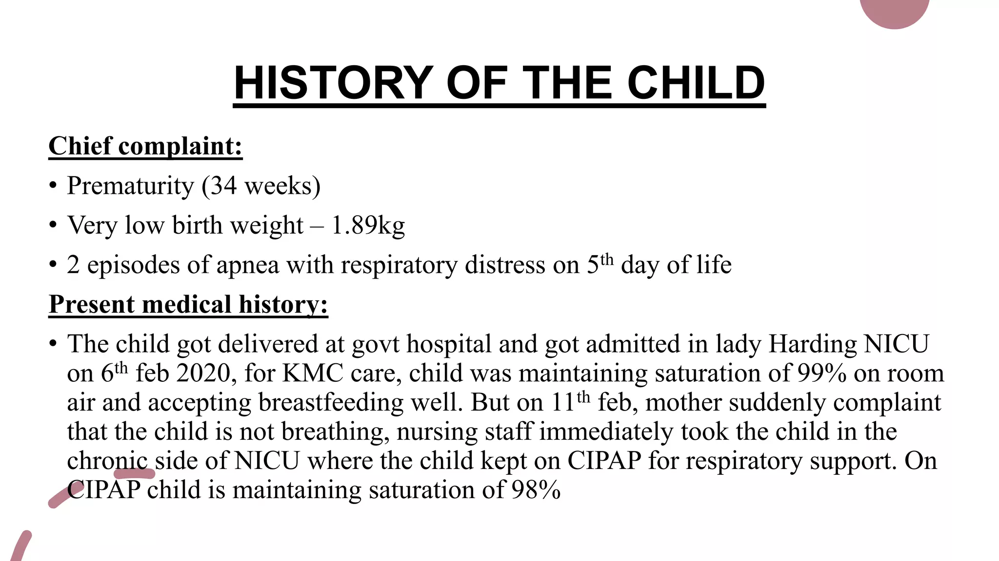 HISTORY OF THE CHILD
Chief complaint:
• Prematurity (34 weeks)
• Very low birth weight – 1.89kg
• 2 episodes of apnea with respiratory distress on 5th day of life
Present medical history:
• The child got delivered at govt hospital and got admitted in lady Harding NICU
on 6th feb 2020, for KMC care, child was maintaining saturation of 99% on room
air and accepting breastfeeding well. But on 11th feb, mother suddenly complaint
that the child is not breathing, nursing staff immediately took the child in the
chronic side of NICU where the child kept on CIPAP for respiratory support. On
CIPAP child is maintaining saturation of 98%
 