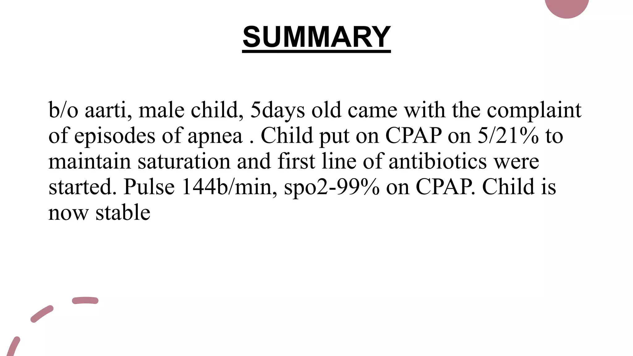 SUMMARY
b/o aarti, male child, 5days old came with the complaint
of episodes of apnea . Child put on CPAP on 5/21% to
maintain saturation and first line of antibiotics were
started. Pulse 144b/min, spo2-99% on CPAP. Child is
now stable
 