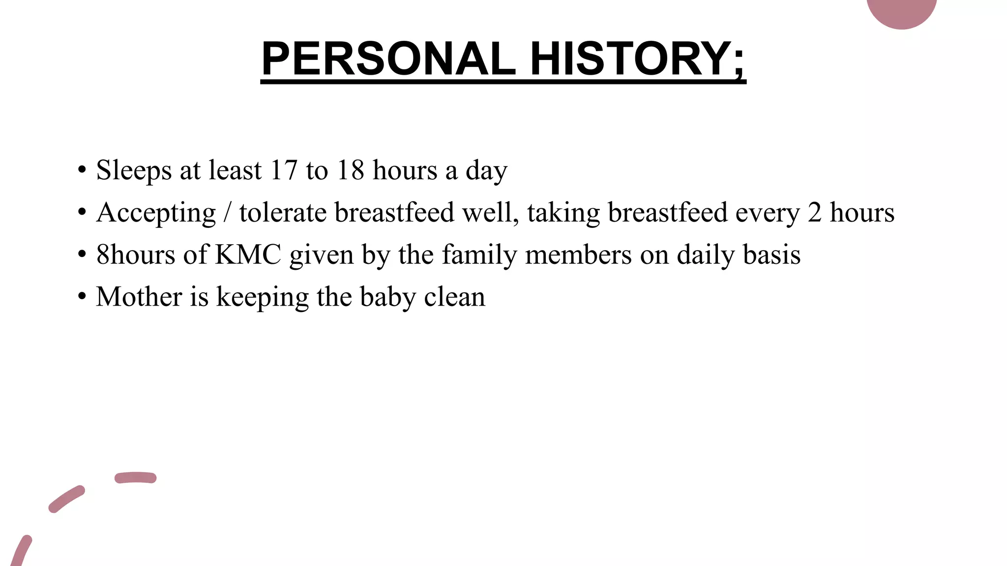 PERSONAL HISTORY;
• Sleeps at least 17 to 18 hours a day
• Accepting / tolerate breastfeed well, taking breastfeed every 2 hours
• 8hours of KMC given by the family members on daily basis
• Mother is keeping the baby clean
 
