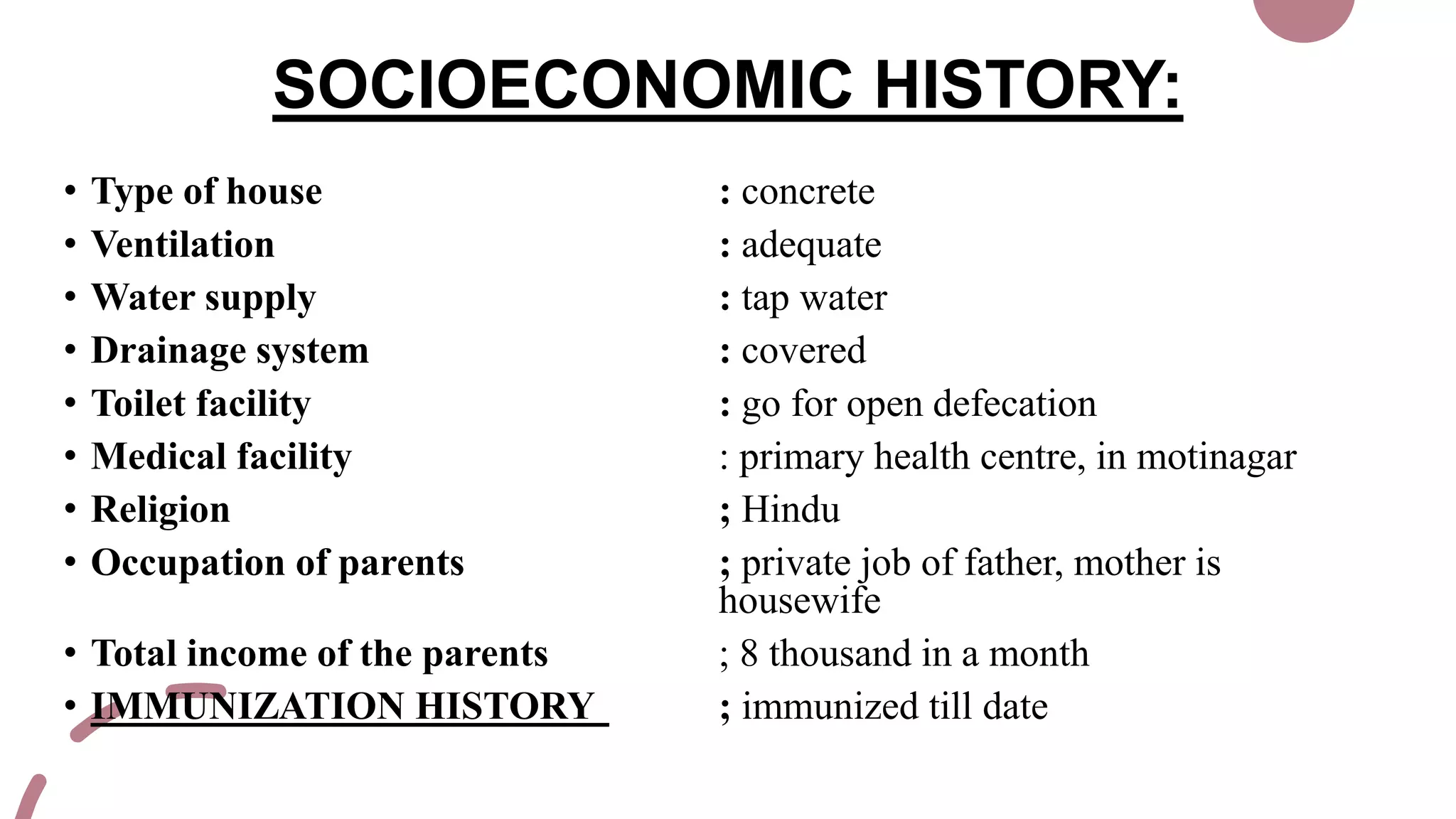 SOCIOECONOMIC HISTORY:
• Type of house : concrete
• Ventilation : adequate
• Water supply : tap water
• Drainage system : covered
• Toilet facility : go for open defecation
• Medical facility : primary health centre, in motinagar
• Religion ; Hindu
• Occupation of parents ; private job of father, mother is
housewife
• Total income of the parents ; 8 thousand in a month
• IMMUNIZATION HISTORY ; immunized till date
 