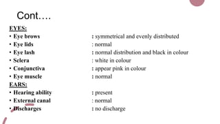 Cont….
EYES:
• Eye brows : symmetrical and evenly distributed
• Eye lids : normal
• Eye lash : normal distribution and black in colour
• Sclera : white in colour
• Conjunctiva : appear pink in colour
• Eye muscle : normal
EARS:
• Hearing ability : present
• External canal : normal
• Discharges : no discharge
 