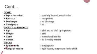 Cont….
NOSE:
• Septal deviation : centrally located, no deviation
• Epistaxis : not present
• Discharges : no discharge
• Nasal polyp : no
MOUTH & THROAT:
• Lips : pink and no cleft lip is present
• Tongue : pink
• Gums : normal and healthy
• Throat : no swelling present
NECK:
• Lymph node : not palpable
• Range of motion : neck rigidity not present in the child
 