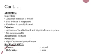 Cont…..
ABDOMEN:
Inspection:
• Abdomen distention is present
• Scar or lesion is not present
• Umbilicus is centrally located
Palpation:
• Abdomen of the child is soft and slight tenderness is present
• No mass is palpable
Auscultation: not heard
Percussion:
• sign of ascites and peritonitis seen
BACK AND SPINE:
• Posture : normal
• Deformities : none
 