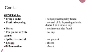 Cont…
GENETALIA:
• Lymph nodes : no lymphadenopathy found
• Urethral opening : normal, child is passing urine in
diaper 4 to 5 times a day
• Testes : no abnormalities found
• Congenital defects : not any
ANUS:
• Sphincter control : not present
• Lesions : absent
• Inflammation : absent
 