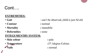 Cont….
EXTREMITIES:
• Gait : can’t be observed, child is just 5d old
• Contour : normal
• Mortality : immobile
• Deformities : none
INTEGUMENTRY SYSTEM:
• Skin colour : pale
• Temperature :37.1degree Celsius
• Nails : normal
 