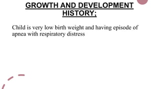 GROWTH AND DEVELOPMENT
HISTORY;
Child is very low birth weight and having episode of
apnea with respiratory distress
 
