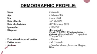 DEMOGRAPHIC PROFILE:
• Name : b/o aarti
• Age : 5 days of life
• Sex : male child
• Date of birth : 6th feb 2020
• Date of admission :11th February, 2020
• Ip number : 1004760
• Diagnosis :Prematurity
(34wks)VLBW(1.89kg)respiratory
distress with episodes of apnea on
5th day of life
• Educational status of mother : illiterate
• Father name : Mr. Harender
• Address : Goan barishwan , barsavan, bhojpur,
Bihar
 