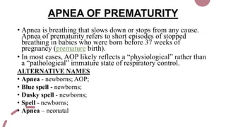 APNEA OF PREMATURITY
• Apnea is breathing that slows down or stops from any cause.
Apnea of prematurity refers to short episodes of stopped
breathing in babies who were born before 37 weeks of
pregnancy (premature birth).
• In most cases, AOP likely reflects a “physiological” rather than
a “pathological” immature state of respiratory control.
ALTERNATIVE NAMES
• Apnea - newborns; AOP;
• Blue spell - newborns;
• Dusky spell - newborns;
• Spell - newborns;
• Apnea – neonatal
 