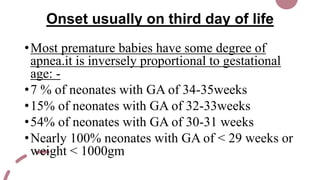 Onset usually on third day of life
•Most premature babies have some degree of
apnea.it is inversely proportional to gestational
age: -
•7 % of neonates with GA of 34-35weeks
•15% of neonates with GA of 32-33weeks
•54% of neonates with GA of 30-31 weeks
•Nearly 100% neonates with GA of < 29 weeks or
weight < 1000gm
 