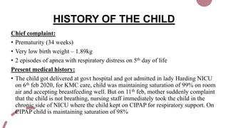 HISTORY OF THE CHILD
Chief complaint:
• Prematurity (34 weeks)
• Very low birth weight – 1.89kg
• 2 episodes of apnea with respiratory distress on 5th day of life
Present medical history:
• The child got delivered at govt hospital and got admitted in lady Harding NICU
on 6th feb 2020, for KMC care, child was maintaining saturation of 99% on room
air and accepting breastfeeding well. But on 11th feb, mother suddenly complaint
that the child is not breathing, nursing staff immediately took the child in the
chronic side of NICU where the child kept on CIPAP for respiratory support. On
CIPAP child is maintaining saturation of 98%
 