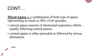 CONT…
Mixed Apnea :- a combination of both type of apnea
representing as much as 50% of all episodes.
• -mixed apnea consists of obstructed respiratory efforts
usually following central pauses.
• -central apnea is either preceded or followed by airway
obstruction
 