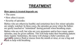 TREATMENT
How apnea is treated depends on:
• The cause
• How often it occurs
• Severity of episodes
Babies who are otherwise healthy and sometimes have few minor episodes
are simply watched. In these cases, the episodes go away when the babies
are gently touched or "stimulated" during periods when breathing stops.
Babies who are well, but who are very premature and/or have many apnea
episodes, may be given caffeine. This will help make their breathing pattern
more regular. Sometimes, the nurse will change a baby's position, use
suction to remove fluid or mucus from the mouth or nose, or use a bag and
mask to help with breathing
 