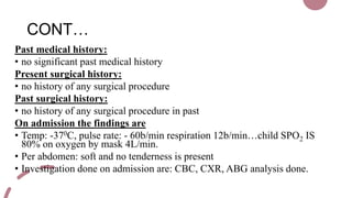 CONT…
Past medical history:
• no significant past medical history
Present surgical history:
• no history of any surgical procedure
Past surgical history:
• no history of any surgical procedure in past
On admission the findings are
• Temp: -370C, pulse rate: - 60b/min respiration 12b/min…child SPO2 IS
80% on oxygen by mask 4L/min.
• Per abdomen: soft and no tenderness is present
• Investigation done on admission are: CBC, CXR, ABG analysis done.
 