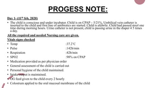PROGESS NOTE:
Day 1- (11th feb, 2020)
• The child is conscious and under incubator. Child is on CPAP – 5/21%, Umbilical vein catheter is
inserted to the child and first line of antibiotics are started. Child is afebrile. Child had passed stool one
time during morning hours. Urine catheter is not present, child is passing urine in the diaper 4 5 times
a day.
All the required and needed Nursing care are given.
Vitals signs checked
• Temp :37.2’C
• Pulse :142b/min
• Respiration :42b/min
• SPO2 :98% on CPAP
• Medication provided as per physician order
• General assessment of the child is carried out
• Personal hygiene of the child maintained.
• Intake output is maintained.
• OG feed given to the child every 2 hourly
• Colostrum applied to the oral mucosal membrane of the child
 