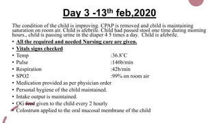 Day 3 -13th feb,2020
The condition of the child is improving. CPAP is removed and child is maintaining
saturation on room air. Child is afebrile. Child had passed stool one time during morning
hours., child is passing urine in the diaper 4 5 times a day. Child is afebrile.
• All the required and needed Nursing care are given.
• Vitals signs checked
• Temp :36.8’C
• Pulse :146b/min
• Respiration :42b/min
• SPO2 :99% on room air
• Medication provided as per physician order
• Personal hygiene of the child maintained.
• Intake output is maintained.
• OG feed given to the child every 2 hourly
• Colostrum applied to the oral mucosal membrane of the child
 