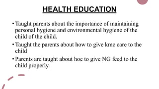 HEALTH EDUCATION
• Taught parents about the importance of maintaining
personal hygiene and environmental hygiene of the
child of the child.
• Taught the parents about how to give kmc care to the
child
• Parents are taught about hoe to give NG feed to the
child properly.
 