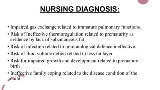 NURSING DIAGNOSIS:
• Impaired gas exchange related to immature pulmonary functions.
• Risk of Ineffective thermoregulation related to prematurity as
evidence by lack of subcutaneous fat
• Risk of infection related to immunological defence ineffective.
• Risk of fluid volume deficit related to less fat layer
• Risk for impaired growth and development related to premature
birth
• Ineffective family coping related to the disease condition of the
child.
 
