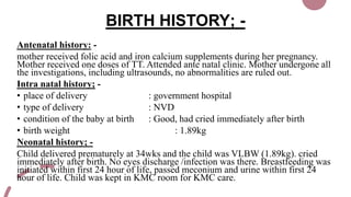 BIRTH HISTORY; -
Antenatal history: -
mother received folic acid and iron calcium supplements during her pregnancy.
Mother received one doses of TT. Attended ante natal clinic. Mother undergone all
the investigations, including ultrasounds, no abnormalities are ruled out.
Intra natal history; -
• place of delivery : government hospital
• type of delivery : NVD
• condition of the baby at birth : Good, had cried immediately after birth
• birth weight : 1.89kg
Neonatal history; -
Child delivered prematurely at 34wks and the child was VLBW (1.89kg). cried
immediately after birth. No eyes discharge /infection was there. Breastfeeding was
initiated within first 24 hour of life, passed meconium and urine within first 24
hour of life. Child was kept in KMC room for KMC care.
 