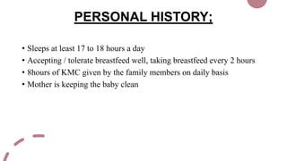 PERSONAL HISTORY;
• Sleeps at least 17 to 18 hours a day
• Accepting / tolerate breastfeed well, taking breastfeed every 2 hours
• 8hours of KMC given by the family members on daily basis
• Mother is keeping the baby clean
 