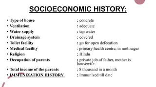 SOCIOECONOMIC HISTORY:
• Type of house : concrete
• Ventilation : adequate
• Water supply : tap water
• Drainage system : covered
• Toilet facility : go for open defecation
• Medical facility : primary health centre, in motinagar
• Religion ; Hindu
• Occupation of parents ; private job of father, mother is
housewife
• Total income of the parents ; 8 thousand in a month
• IMMUNIZATION HISTORY ; immunized till date
 