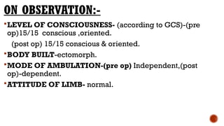 ON OBSERVATION:-
LEVEL OF CONSCIOUSNESS- (according to GCS)-(pre
op)15/15 conscious ,oriented.
(post op) 15/15 conscious & oriented.
BODY BUILT-ectomorph.
MODE OF AMBULATION-(pre op) Independent,(post
op)-dependent.
ATTITUDE OF LIMB- normal.
 