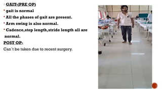 oGAIT-(PRE OP)
 gait is normal
 All the phases of gait are present.
 Arm swing is also normal.
 Cadence,step length,stride length all are
normal.
POST OP-
Can`t be taken due to recent surgery.
 