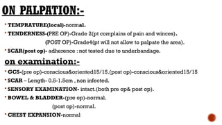 ON PALPATION:-
 TEMPRATURE(local)-normal.
 TENDERNESS-(PRE OP)-Grade 2(pt complains of pain and winces).
(POST OP)-Grade4(pt will not allow to palpate the area).
 SCAR(post op)- adherence : not tested due to underbandage.
on examination:-
 GCS-(pre op)-conscious&oriented15/15.(post op)-conscious&oriented15/15
 SCAR – Length- 0.5-1.5cm , non infected.
 SENSORY EXAMINATION- intact.(both pre op& post op).
 BOWEL & BLADDER-(pre op)-normal.
(post op)-normal.
 CHEST EXPANSION-normal
 