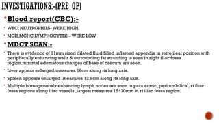INVESTIGATIONS:-(PRE OP)
Blood report(CBC):-
 WBC, NEUTROPHILS- WERE HIGH.
 MCH,MCHC,LYMPHOCYTES – WERE LOW
MDCT SCAN:-
 There is evidence of 11mm sized dilated fluid filled inflamed appendix in retro ileal position with
peripherally enhancing walls & surrounding fat stranding is seen in right iliac fossa
region.minimal edematous changes of base of caecum are seen.
 Liver appear enlarged,measures 16cm along its long axis.
 Spleen appears enlarged ,measures 12.8cm along its long axis.
 Multiple homogenously enhancing lymph nodes are seen in para aortic ,peri umbilical, rt iliac
fossa regions along iliac vessels ,largest measures 15*10mm in rt iliac fossa region.
 