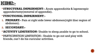 ICIDH2:-
STRUCTURAL IMPAIRMENT:- Acute appendicitis & laproscopic
appendectomy(removal of appendix).
FUNCTIONAL IMPAIRMENT:-
1. PRIMARY:- Pain at right side lower abdomen(right iliac region of
abdomen).
2. SECONDARY:-
ACTIVITY LIMITATION- Unable to sleep,unable to go to school.
PARTICIPATION LIMITATION:- Unable to go out and play with
friends, can’t do his curicular activities.
 
