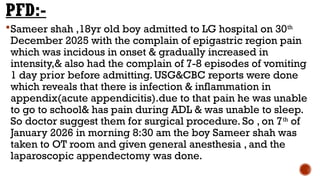 PFD:-
Sameer shah ,18yr old boy admitted to LG hospital on 30th
December 2025 with the complain of epigastric region pain
which was incidous in onset & gradually increased in
intensity,& also had the complain of 7-8 episodes of vomiting
1 day prior before admitting. USG&CBC reports were done
which reveals that there is infection & inflammation in
appendix(acute appendicitis).due to that pain he was unable
to go to school& has pain during ADL & was unable to sleep.
So doctor suggest them for surgical procedure. So , on 7th
of
January 2026 in morning 8:30 am the boy Sameer shah was
taken to OT room and given general anesthesia , and the
laparoscopic appendectomy was done.
 