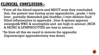 CLINICAL CONCLUSION:-
From all the blood reports and MDCT scan they concluded
that, the patient was having acute appendicitis , grade 1 fatty
liver , partially distended gall bladder,11mm dilation fluid
filled inflammation in appendix , liver & spleen appears
enlarged& WBC & neutrophils and are high in amount ,MCH
& MCHC & LYMPHOCYTES are less in amount.
So from all this we need to remove the appendix
(laparoscopic appendectomy was done).
 