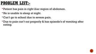 PROBLEM LIST:-
Patient has pain in right iliac region of abdomen.
He is unable to sleep at night.
Can’t go to school due to severe pain.
Due to pain can’t eat properly & has episode’s of vomiting after
eating.
 